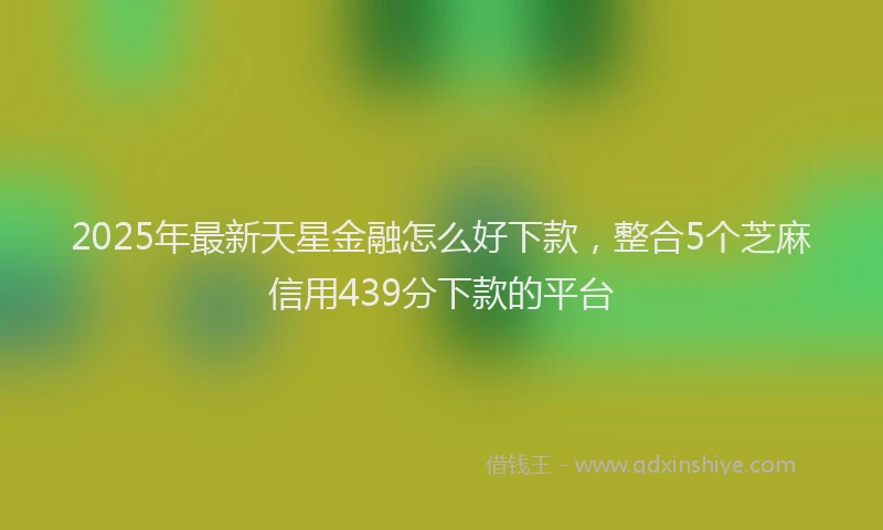 2025年最新天星金融怎么好下款，整合5个芝麻信用439分下款的平台