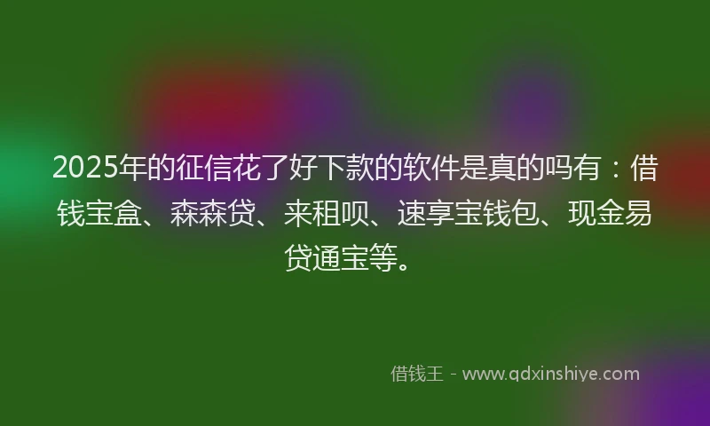 2025年的征信花了好下款的软件是真的吗有：借钱宝盒、森森贷、来租呗、速享宝钱包、现金易贷通宝等。