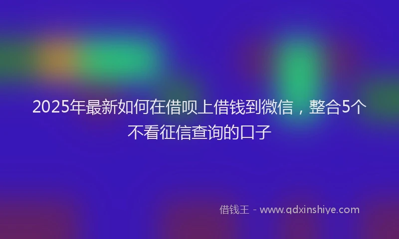 2025年最新如何在借呗上借钱到微信，整合5个不看征信查询的口子