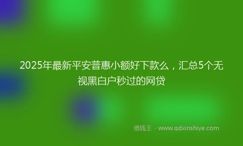 2025年最新平安普惠小额好下款么，汇总5个无视黑白户秒过的网贷
