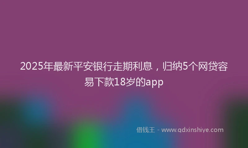 2025年最新平安银行走期利息，归纳5个网贷容易下款18岁的app