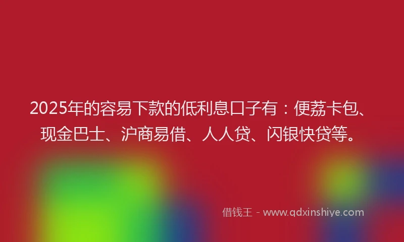 2025年的容易下款的低利息口子有：便荔卡包、现金巴士、沪商易借、人人贷、闪银快贷等。