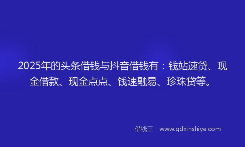 2025年的头条借钱与抖音借钱有：钱站速贷、现金借款、现金点点、钱速融易、珍珠贷等。