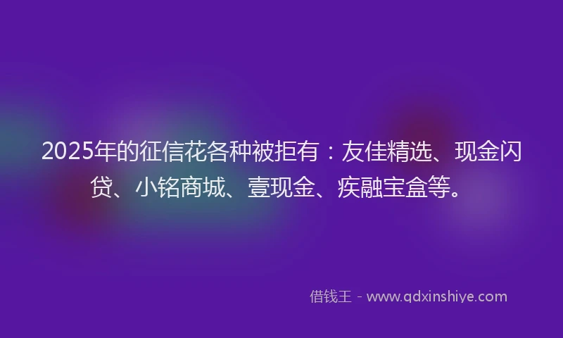 2025年的征信花各种被拒有：友佳精选、现金闪贷、小铭商城、壹现金、疾融宝盒等。