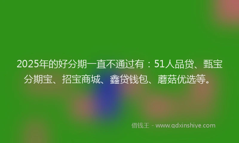 2025年的好分期一直不通过有：51人品贷、甄宝分期宝、招宝商城、鑫贷钱包、蘑菇优选等。
