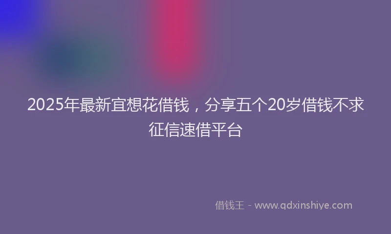 2025年最新宜想花借钱，分享五个20岁借钱不求征信速借平台