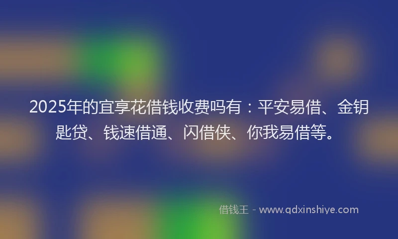 2025年的宜享花借钱收费吗有：平安易借、金钥匙贷、钱速借通、闪借侠、你我易借等。