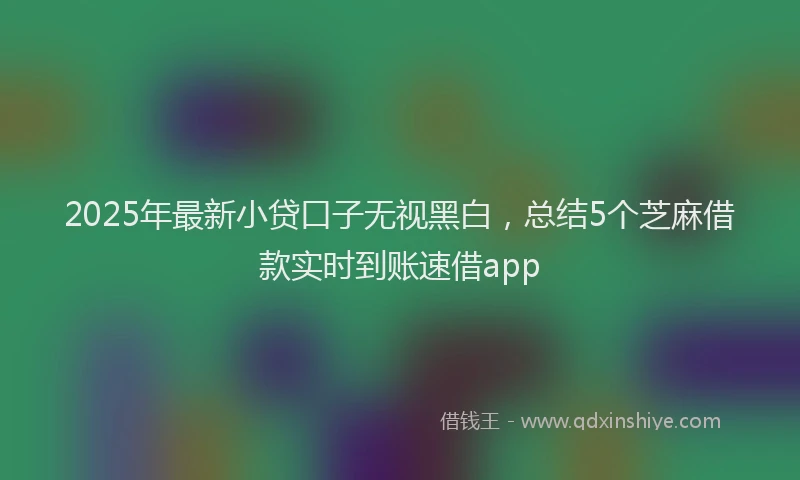 2025年最新小贷口子无视黑白，总结5个芝麻借款实时到账速借app