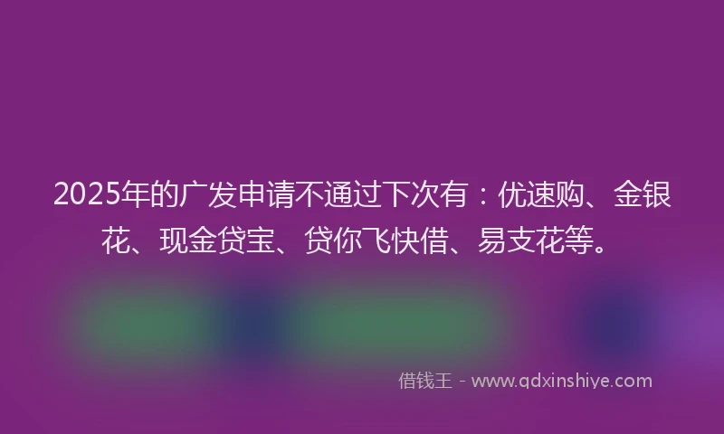 2025年的广发申请不通过下次有：优速购、金银花、现金贷宝、贷你飞快借、易支花等。