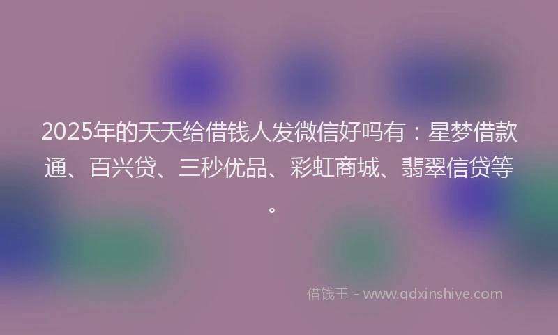 2025年的天天给借钱人发微信好吗有：星梦借款通、百兴贷、三秒优品、彩虹商城、翡翠信贷等。