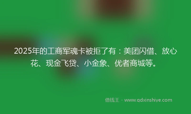 2025年的工商军魂卡被拒了有：美团闪借、放心花、现金飞贷、小金象、优者商城等。