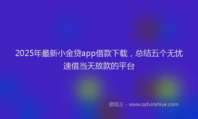 2025年最新小金贷app借款下载，总结五个无忧速借当天放款的平台