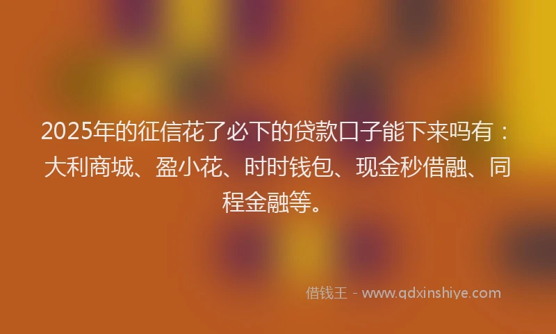 2025年的征信花了必下的贷款口子能下来吗有：大利商城、盈小花、时时钱包、现金秒借融、同程金融等。