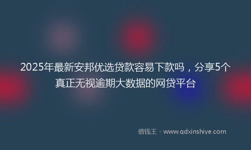 2025年最新安邦优选贷款容易下款吗，分享5个真正无视逾期大数据的网贷平台
