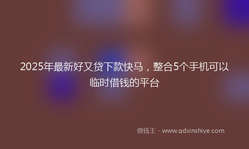 2025年最新好又贷下款快马，整合5个手机可以临时借钱的平台