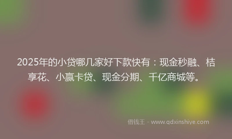 2025年的小贷哪几家好下款快有：现金秒融、桔享花、小赢卡贷、现金分期、千亿商城等。