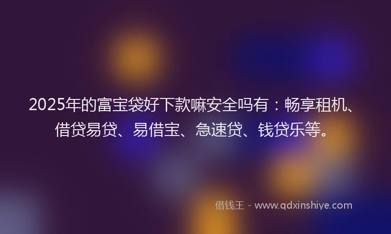 2025年的富宝袋好下款嘛安全吗有：畅享租机、借贷易贷、易借宝、急速贷、钱贷乐等。