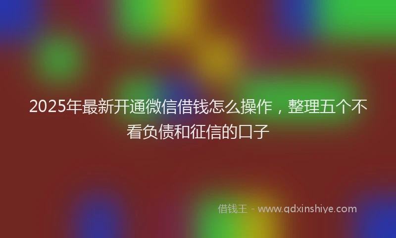 2025年最新开通微信借钱怎么操作，整理五个不看负债和征信的口子
