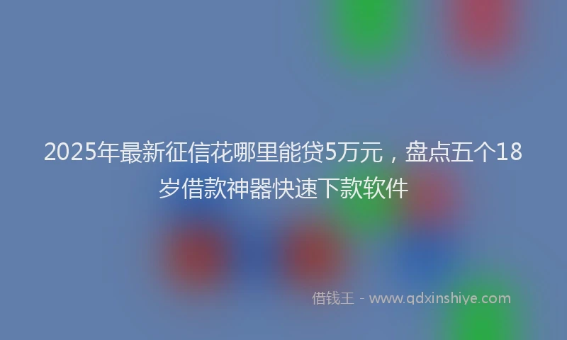 2025年最新征信花哪里能贷5万元，盘点五个18岁借款神器快速下款软件