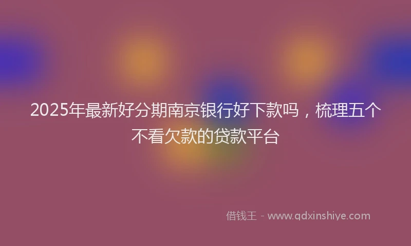 2025年最新好分期南京银行好下款吗，梳理五个不看欠款的贷款平台