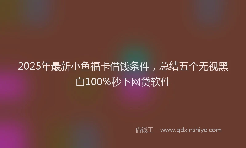 2025年最新小鱼福卡借钱条件，总结五个无视黑白100%秒下网贷软件