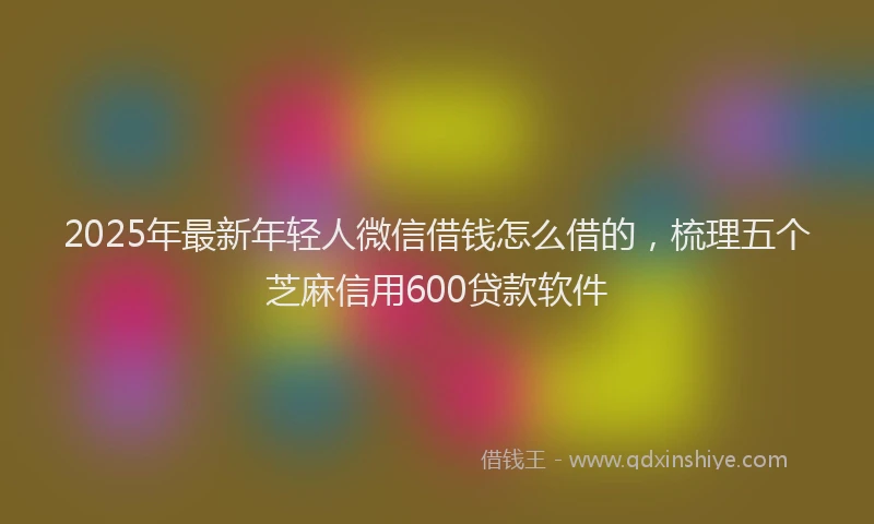 2025年最新年轻人微信借钱怎么借的，梳理五个芝麻信用600贷款软件
