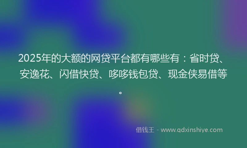 2025年的大额的网贷平台都有哪些有：省时贷、安逸花、闪借快贷、哆哆钱包贷、现金侠易借等。