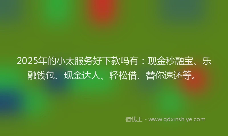 2025年的小太服务好下款吗有：现金秒融宝、乐融钱包、现金达人、轻松借、替你速还等。