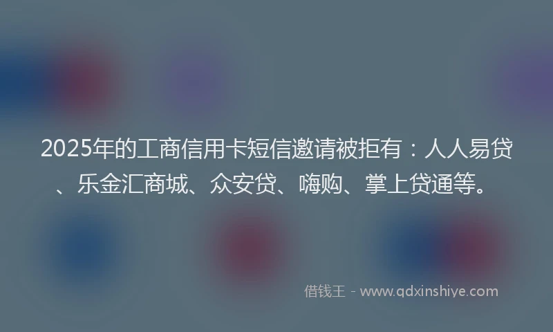 2025年的工商信用卡短信邀请被拒有：人人易贷、乐金汇商城、众安贷、嗨购、掌上贷通等。
