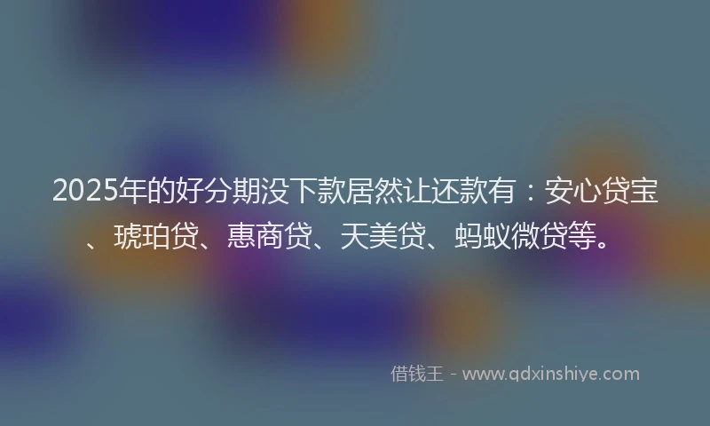 2025年的好分期没下款居然让还款有：安心贷宝、琥珀贷、惠商贷、天美贷、蚂蚁微贷等。