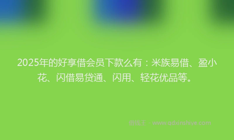 2025年的好享借会员下款么有：米族易借、盈小花、闪借易贷通、闪用、轻花优品等。