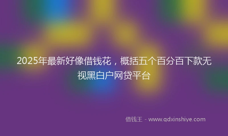 2025年最新好像借钱花，概括五个百分百下款无视黑白户网贷平台