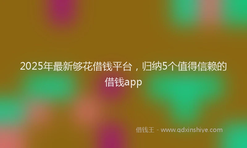 2025年最新够花借钱平台，归纳5个值得信赖的借钱app