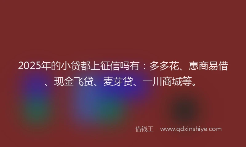 2025年的小贷都上征信吗有：多多花、惠商易借、现金飞贷、麦芽贷、一川商城等。