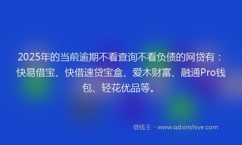 2025年的当前逾期不看查询不看负债的网贷有：快易借宝、快借速贷宝盒、爱木财富、融通Pro钱包、轻花优品等。