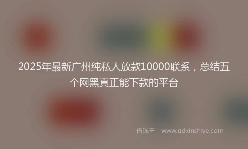 2025年最新广州纯私人放款10000联系，总结五个网黑真正能下款的平台