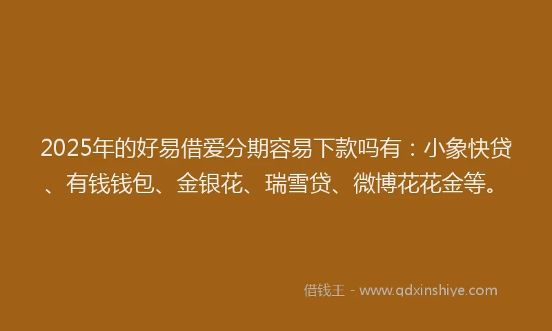 2025年的好易借爱分期容易下款吗有：小象快贷、有钱钱包、金银花、瑞雪贷、微博花花金等。