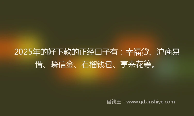 2025年的好下款的正经口子有：幸福贷、沪商易借、瞬信金、石榴钱包、享来花等。
