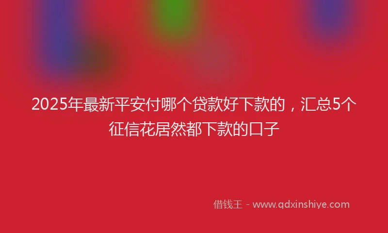 2025年最新平安付哪个贷款好下款的，汇总5个征信花居然都下款的口子