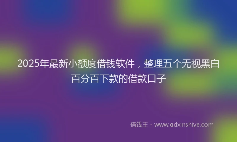 2025年最新小额度借钱软件，整理五个无视黑白百分百下款的借款口子