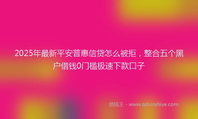 2025年最新平安普惠信贷怎么被拒，整合五个黑户借钱0门槛极速下款口子