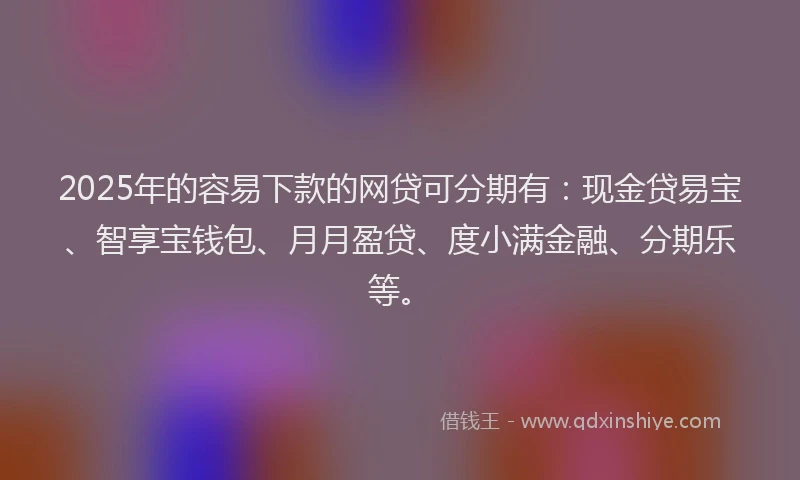 2025年的容易下款的网贷可分期有：现金贷易宝、智享宝钱包、月月盈贷、度小满金融、分期乐等。