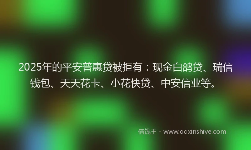 2025年的平安普惠贷被拒有：现金白鸽贷、瑞信钱包、天天花卡、小花快贷、中安信业等。
