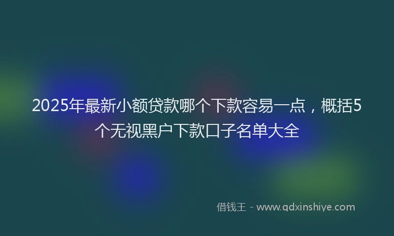 2025年最新小额贷款哪个下款容易一点，概括5个无视黑户下款口子名单大全