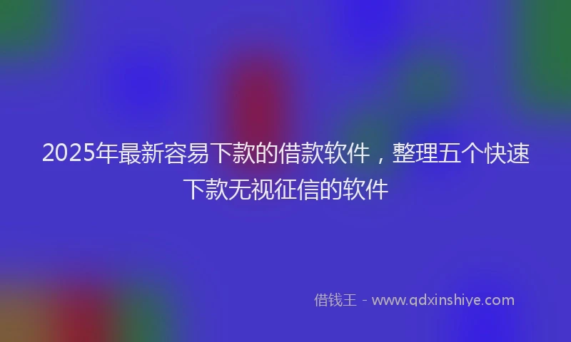 2025年最新容易下款的借款软件，整理五个快速下款无视征信的软件