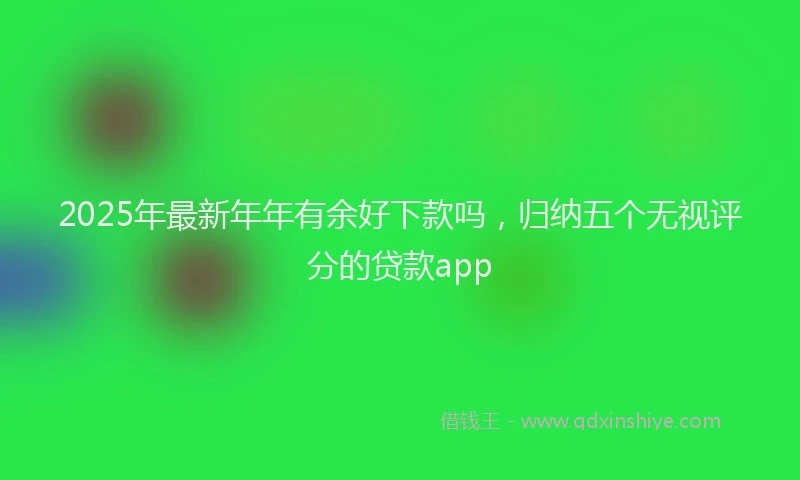 2025年最新年年有余好下款吗，归纳五个无视评分的贷款app