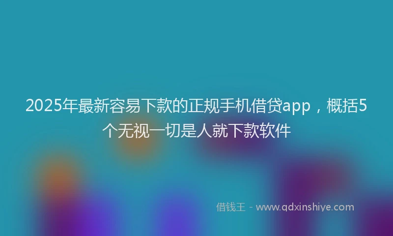 2025年最新容易下款的正规手机借贷app，概括5个无视一切是人就下款软件