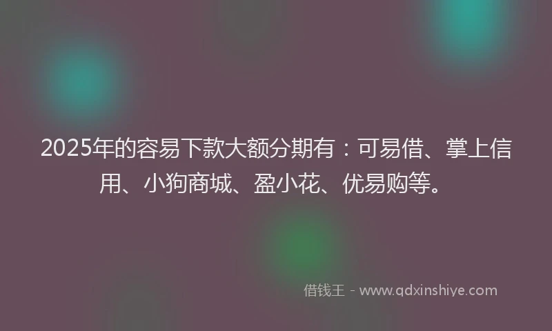 2025年的容易下款大额分期有：可易借、掌上信用、小狗商城、盈小花、优易购等。
