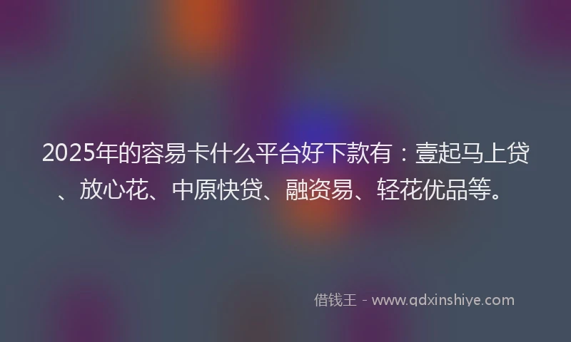 2025年的容易卡什么平台好下款有：壹起马上贷、放心花、中原快贷、融资易、轻花优品等。