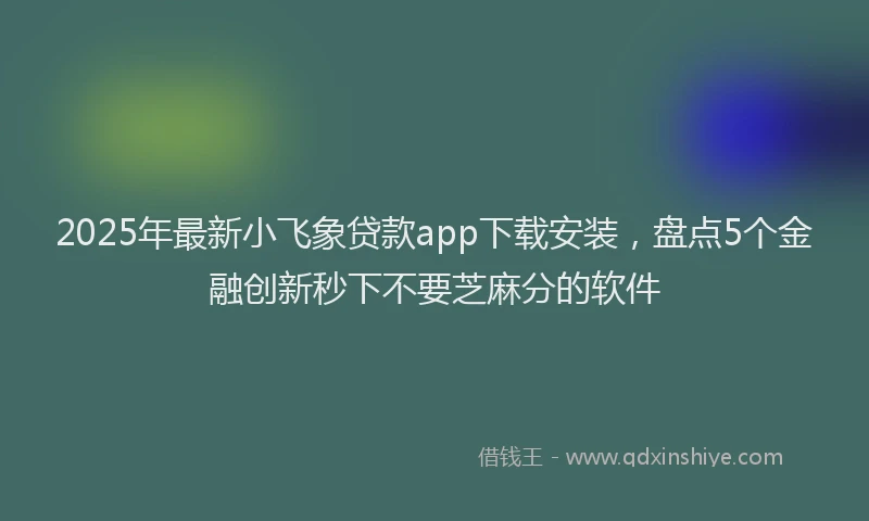 2025年最新小飞象贷款app下载安装，盘点5个金融创新秒下不要芝麻分的软件